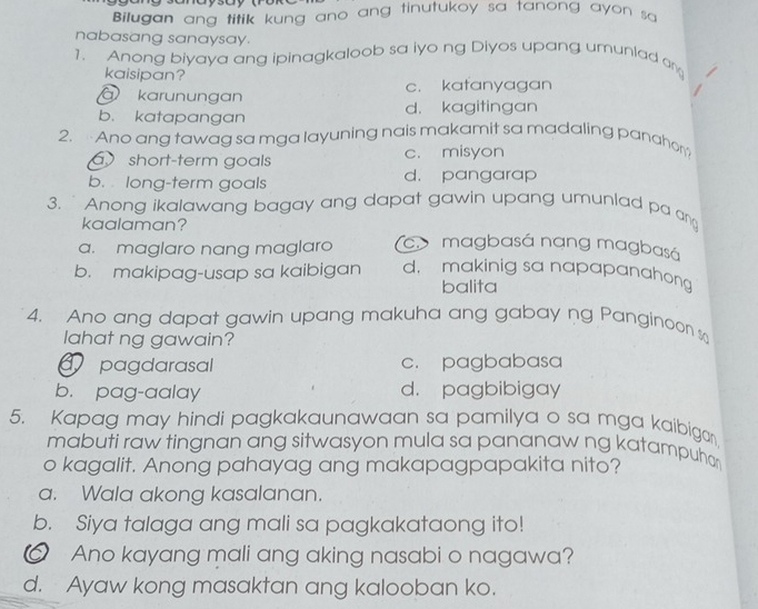 Bilugan ang titik kung ano ang tinutukoy sa tanong ayon sa
nabasang sanaysay.
1. Anong biyaya ang ipinagkaloob sa iyo ng Diyos upang umunlad an
kaisipan?
à karunungan c. kafanyagan
a
b. katapangan d. kagitingan
2. Ano ang tawag sa mga layuning nais makamit sa madaling panahom
short-term goals c. misyon
b. long-term goals d. pangarap
3. Anong ikalawang bagay ang dapat gawin upang umunlad pa an
kaalaman?
a. maglaro nang maglaro a magbasá nang magbasá
b. makipag-usap sa kaibigan d. makinig sa napapanahong
balita
4. Ano ang dapat gawin upang makuha ang gabay ng Panginoon 
lahat ng gawain?
pagdarasal c. pagbabasa
b. pag-aalay d. pagbibigay
5. Kapag may hindi pagkakaunawaan sa pamilya o sa mga kaibiga
mabuti raw tingnan ang sitwasyon mula sa pananaw ng katampuhor
o kagalit. Anong pahayag ang makapagpapakita nito?
a. Wala akong kasalanan.
b. Siya talaga ang mali sa pagkakataong ito!
Ano kayang mali ang aking nasabi o nagawa?
d. Ayaw kong masaktan ang kalooban ko.