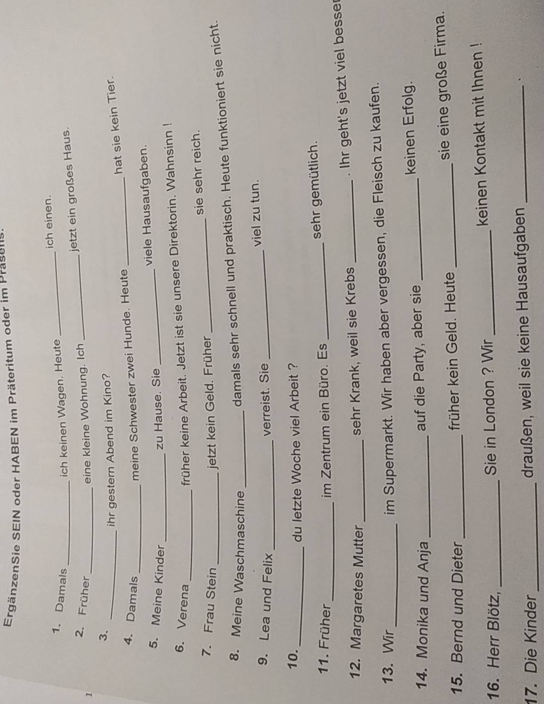 ErgänzenSie SEIN oder HABEN im Präteritum oder im Prasens. 
_ 
ich einen. 
1. Damals ich keinen Wagen. Heute 
3. ___jetzt ein großes Haus. 
2. Früher eine kleine Wohnung. Ich 
1 
_ihr gestern Abend im Kino? 
hat sie kein Tier. 
4. Damals _meine Schwester zwei Hunde. Heute_ 
_ 
5. Meine Kinder zu Hause. Sie _viele Hausaufgaben. 
_ 
6. Verena 
früher keine Arbeit. Jetzt ist sie unsere Direktorin. Wahnsinn ! 
7. Frau Stein _jetzt kein Geld. Früher _sie sehr reich. 
8. Meine Waschmaschine_ 
damals sehr schnell und praktisch. Heute funktioniert sie nicht. 
9. Lea und Felix _verreist. Sie _viel zu tun. 
10. 
_du letzte Woche viel Arbeit ? 
_ 
11. Früher im Zentrum ein Büro. Es _sehr gemütlich. 
12. Margaretes Mutter_ 
sehr Krank, weil sie Krebs _. Ihr geht's jetzt viel besser 
13. Wir 
_im Supermarkt. Wir haben aber vergessen, die Fleisch zu kaufen. 
14. Monika und Anja __keinen Erfolg. 
auf die Party, aber sie 
15. Bernd und Dieter _früher kein Geld. Heute _sie eine große Firma. 
16. Herr Blötz, _Sie in London ? Wir _keinen Kontakt mit Ihnen ! 
17. Die Kinder_ draußen, weil sie keine Hausaufgaben _.