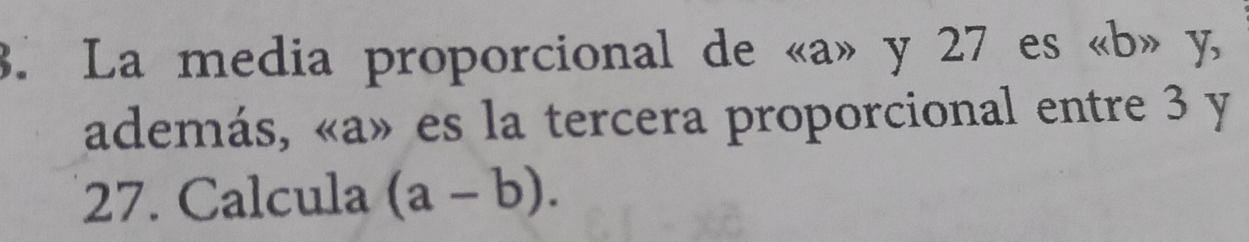 La media proporcional de « a» y 27 es « b» y, 
además, «a» es la tercera proporcional entre 3 y
27. Calcula (a-b).