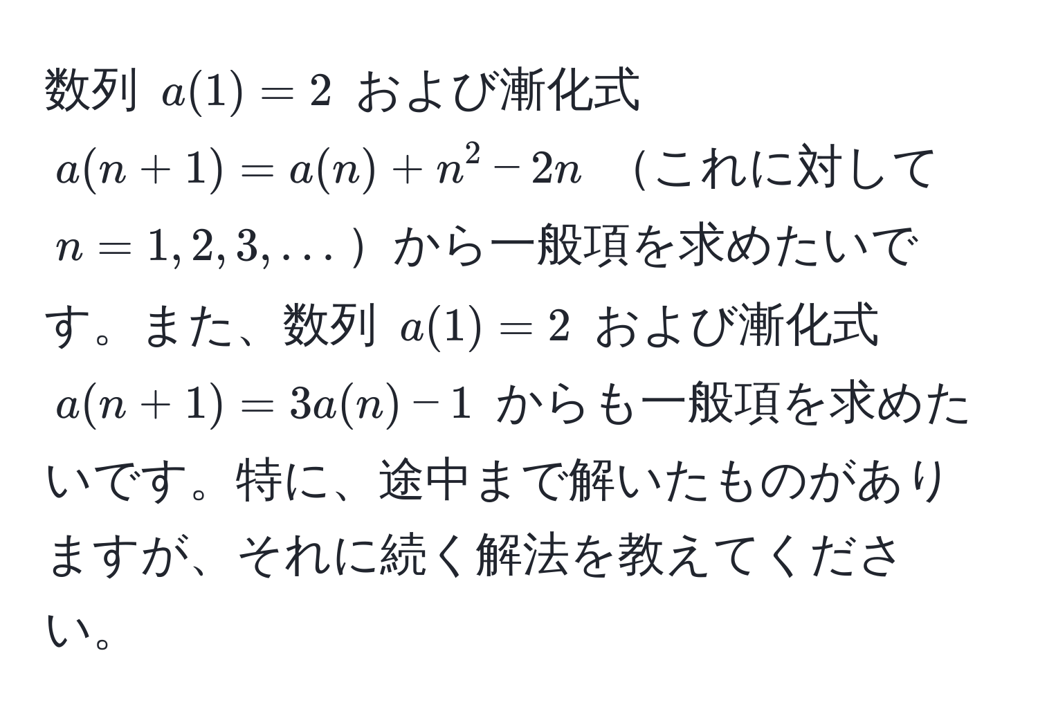 数列 ( a(1) = 2 ) および漸化式 ( a(n+1) = a(n) + n^2 - 2n ) これに対して ( n = 1, 2, 3, ... )から一般項を求めたいです。また、数列 ( a(1) = 2 ) および漸化式 ( a(n+1) = 3a(n) - 1 ) からも一般項を求めたいです。特に、途中まで解いたものがありますが、それに続く解法を教えてください。