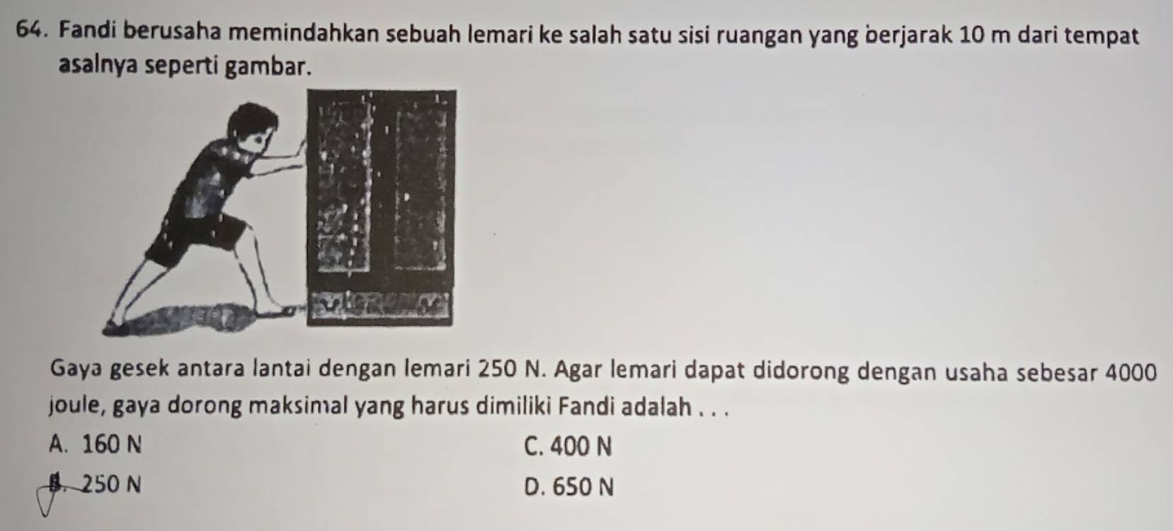 Fandi berusaha memindahkan sebuah lemari ke salah satu sisi ruangan yang berjarak 10 m dari tempat
asalnya seperti gambar.
Gaya gesek antara lantai dengan lemari 250 N. Agar lemari dapat didorong dengan usaha sebesar 4000
joule, gaya dorong maksimal yang harus dimiliki Fandi adalah . . .
A. 160 N C. 400 N
B. 250 N D. 650 N