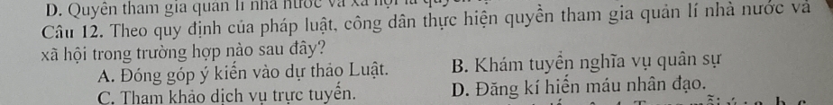 D. Quyền tham gia quân l1 nhà nước và xã nội
Câu 12. Theo quy định của pháp luật, công dân thực hiện quyền tham gia quản lí nhà nước và
xã hội trong trường hợp nào sau đây?
A. Đóng góp ý kiển vào dự thảo Luật. B. Khám tuyển nghĩa vụ quân sự
C. Tham khảo dịch vụ trực tuyển. D. Đăng kí hiển máu nhân đạo.