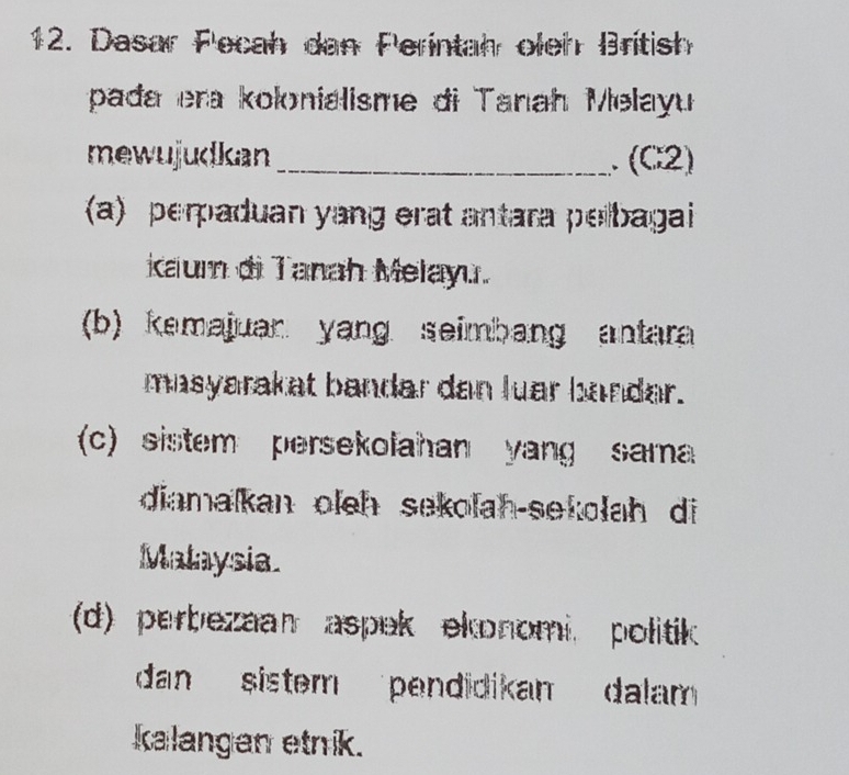 Dasar Fecah dan Perintah oleh British
pada era kolonialisme di Tanah Melayu
mewujudkan_ .(C2)
(a) perpaduan yang erat antara pelbagai 
caum di Tanah Melayu.
(b) kemajuan yang seimbang antara 
masyarakat bandar dan luar bandar.
(c) sistem persekolahan yang sama
diamalkan oleh sekolah-sekolah di
Malaysia.
(d) perbezaan aspek ekonomi. politik
dan sistem pendidikan dalam 
Ialangan etnik.