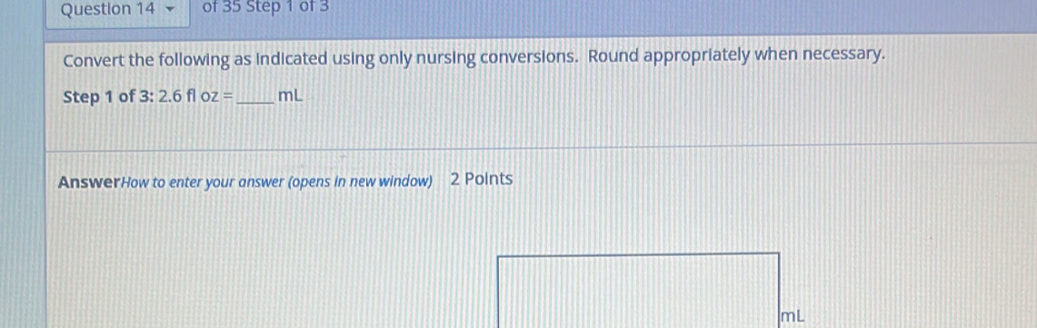 Convert the following as indicated using only nursing conversions. Round appropriately when necessary. 
Step 1 of 3: 2.6floz= _  mL
AnswerHow to enter your answer (opens in new window) 2 Points
mL