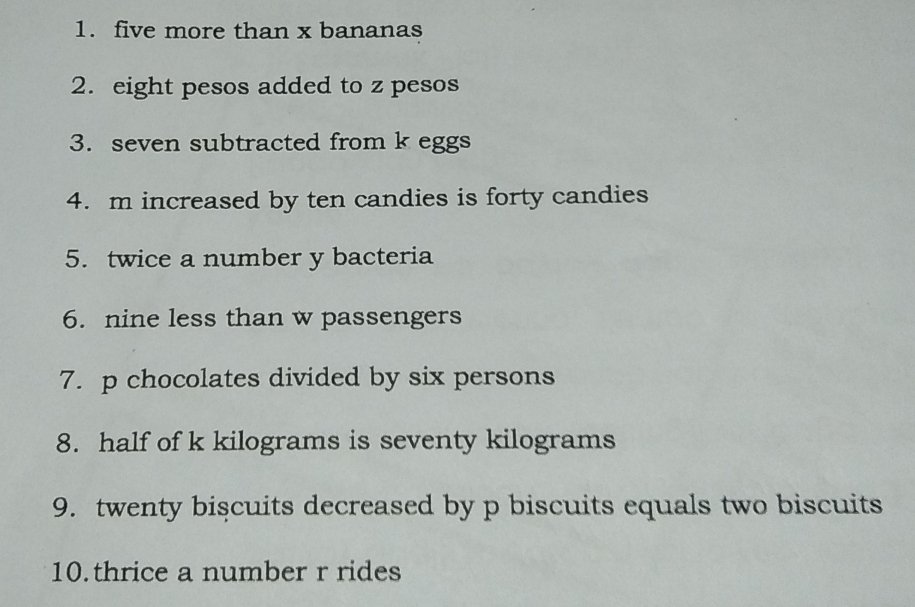 five more than x bananas 
2. eight pesos added to z pesos 
3. seven subtracted from k eggs 
4. m increased by ten candies is forty candies 
5. twice a number y bacteria 
6. nine less than w passengers 
7. p chocolates divided by six persons 
8. half of k kilograms is seventy kilograms
9. twenty biscuits decreased by p biscuits equals two biscuits 
10.thrice a number r rides