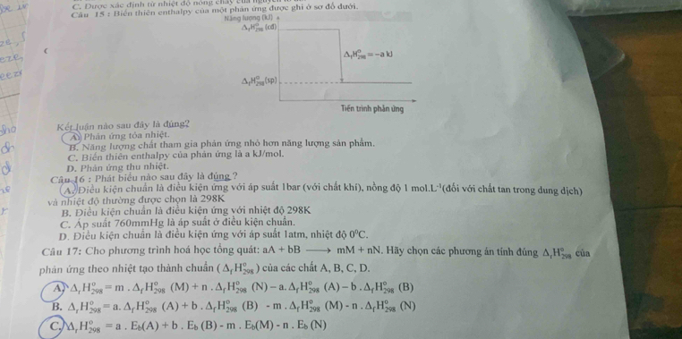 C. Dược xác định tử nhiệt độ nóng chấy của nguyc
Câu 15 : Biến thiên enthalpy của một phản ứng được ghi ở sơ đổ đưới.
Năng lượng (kJ)
△ _fH_(2m)^0=-akJ
△ _rH_(2π)^o(sp)
Tiền trình phản ứng
Kết luận nào sau đây là đủng?
A Phân ứng tỏa nhiệt.
B. Năng lượng chất tham gia phản ứng nhỏ hơn năng lượng sản phẩm.
C. Biến thiên enthalpy của phản ứng là a kJ/mol.
D. Phản ứng thu nhiệt.
Câu 16 : Phát biểu nào sau đây là đúng ?
A. Điều kiện chuẩn là điều kiện ứng với áp suất 1bar (với chất khí), nồng độ 1 mol.L''(đổi với chất tan trong dung dịch'
và nhiệt độ thường được chọn là 298K
B. Điều kiện chuẩn là điều kiện ứng với nhiệt độ 298K
C. Áp suất 760mmHg là áp suất ở điều kiện chuẩn.
D. Điều kiện chuẩn là điều kiện ứng với áp suất 1atm, nhiệt d 0°C.
Câu 17: Cho phương trình hoá học tổng quát: aA+bBto mM+nN. Hãy chọn các phương án tính đúng △ _tH_(298)° cùa
phản ứng theo nhiệt tạo thành chuẩn (△ _fH_(208)°) của các chất A, B, C, D.
A △ _rH_(298)^o=m.△ _fH_(298)^o(M)+n.△ _fH_(298)^o(N)-a.△ _fH_(298)^o(A)-b.△ _fH_(298)^o(B)
B. △ _rH_(298)^o=a.△ _fH_(298)^o(A)+b.△ _fH_(298)^o(B)-m.△ _fH_(298)^o(M)-n.△ _fH_(298)^o(N)
c △ _rH_(298)°=a.E_b(A)+b.E_b(B)-m.E_b(M)-n.E_b(N)