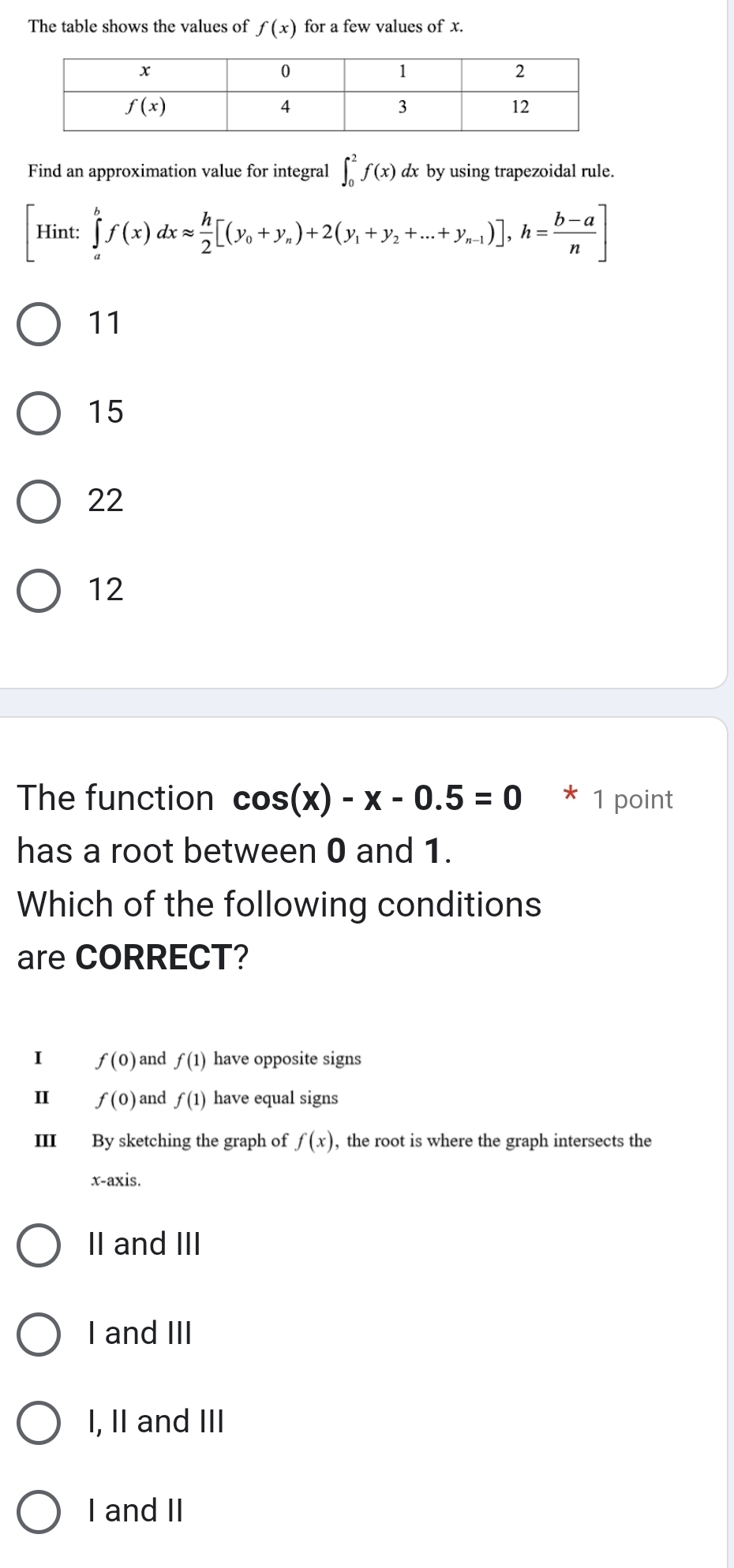 The table shows the values of f(x) for a few values of x.
Find an approximation value for integral ∈t _0^(2f(x) dx by using trapezoidal rule.
[Hint:∈tlimits _a^bf(x)dxapprox frac h)2[(y_0+y_n)+2(y_1+y_2+...+y_n-1)],h= (b-a)/n ]
11
15
22
12
The function cos (x)-x-0.5=0 * 1 point
has a root between 0 and 1.
Which of the following conditions
are CORRECT?
I f(0) and f(1) have opposite signs
Ⅱ f(0) and f(1) have equal signs
III By sketching the graph of f(x) , the root is where the graph intersects the
x-axis.
II and III
I and III
I, II and III
I and II