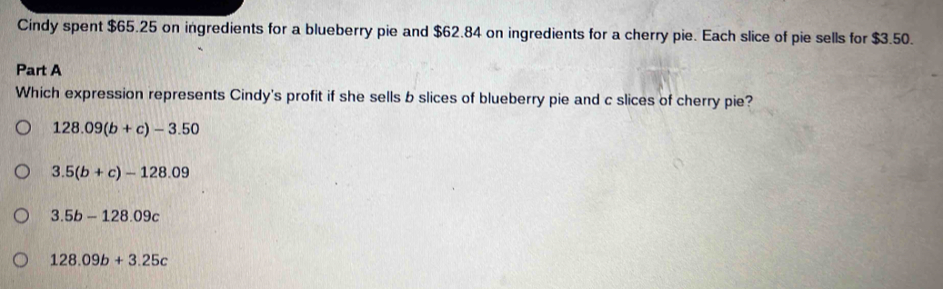 Cindy spent $65.25 on ingredients for a blueberry pie and $62.84 on ingredients for a cherry pie. Each slice of pie sells for $3.50.
Part A
Which expression represents Cindy's profit if she sells b slices of blueberry pie and c slices of cherry pie?
128.09(b+c)-3.50
3.5(b+c)-128.09
3.5b-128.09c
128.09b+3.25c