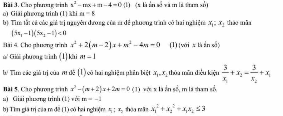 Cho phương trình x^2-mx+m-4=0 (1) (x là ần số và m là tham số) 
a) Giải phương trình (1) khi m=8
b) Tìm tất cả các giá trị nguyên dương của m để phương trình có hai nghiệm x_1; x_2 thảo mãn
(5x_1-1)(5x_2-1)<0</tex> 
Bài 4. Cho phương trình x^2+2(m-2)x+m^2-4m=0 (1)(với x là ần số) 
a/ Giải phương trình (1) khi m=1
b/ Tìm các giá trị của m để (1) có hai nghiệm phân biệt x_1, x_2 thỏa mãn điều kiện frac 3x_1+x_2=frac 3x_2+x_1
Bài 5. Cho phương trình x^2-(m+2)x+2m=0 (1) với x là ần số, m là tham số. 
a) Giải phương trình (1) với m=-1
b) Tìm giá trị của m để (1) có hai nghiệm x_1;x_2 thỏa mãn x_1^(2+x_2^2+x_1)x_2≤ 3