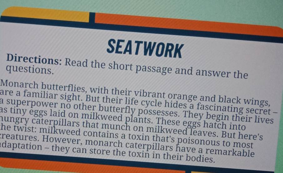 SEATWORK 
Directions: Read the short passage and answer the 
questions. 
Monarch butterflies, with their vibrant orange and black wings, 
are a familiar sight. But their life cycle hides a fascinating secret - 
a superpower no other butterfly póssesses. They begin their lives 
as tiny eggs laid on milkweed plants. These eggs hatch into 
hungry caterpillars that munch on milkweed leaves. But here's 
he twist: milkweed contains a toxin that's poisonous to most 
creatures. However, monarch caterpillars have a remarkable 
adaptation - they can store the toxin in their bodies.