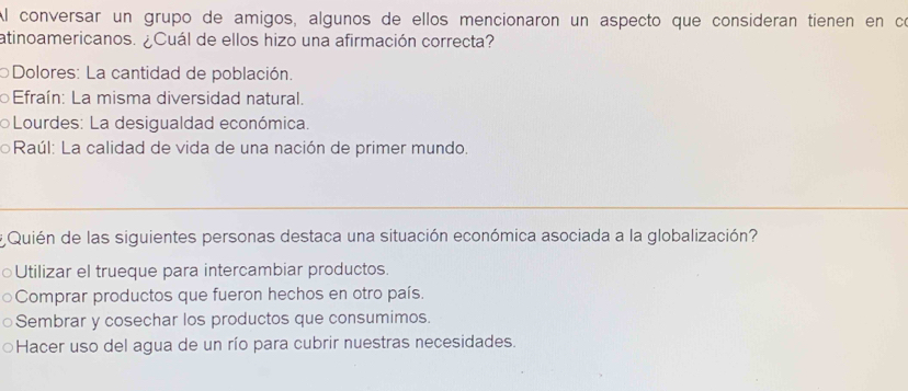 Al conversar un grupo de amigos, algunos de ellos mencionaron un aspecto que consideran tienen en có
atinoamericanos. ¿Cuál de ellos hizo una afirmación correcta?
Dolores: La cantidad de población.
Efraín: La misma diversidad natural.
Lourdes: La desigualdad económica.
Raúl: La calidad de vida de una nación de primer mundo.
_
# Quién de las siguientes personas destaca una situación económica asociada a la globalización?
○Utilizar el trueque para intercambiar productos.
Comprar productos que fueron hechos en otro país.
Sembrar y cosechar los productos que consumimos.
Hacer uso del agua de un río para cubrir nuestras necesidades.