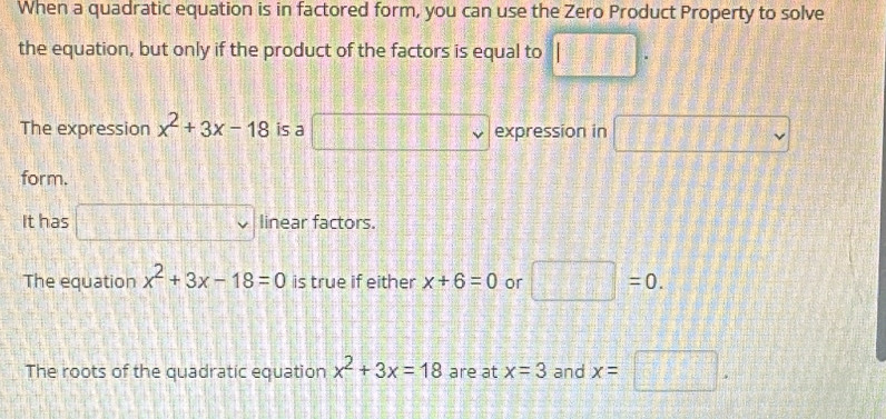 When a quadratic equation is in factored form, you can use the Zero Product Property to solve
the equation, but only if the product of the factors is equal to □.
The expression x^2+3x-18 is a - 1/□   □ _v expression in □
form.
It has □ linear factors.
The equation x^2+3x-18=0 is true if either x+6=0 or □ =0.
The roots of the quadratic equation x^2+3x=18 are at x=3 and x=□.