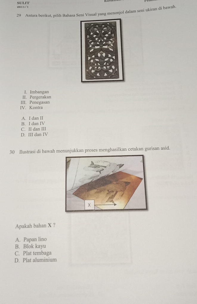 SULIT
2611/1
29 Antara berikut, pilih Bahasa Seni Visual yang menonjol dalam seni ukiran di bawah.
I. Imbangan
II. Pergerakan
III. Penegasan
IV. Kontra
A. I dan II
B. I dan IV
C. II dan III
D. III dan IV
30 Ilustrasi di bawah menunjukkan proses menghasilkan cetakan gurisan asid.
Apakah bahan X ?
A. Papan lino
B. Blok kayu
C. Plat tembaga
D. Plat aluminium