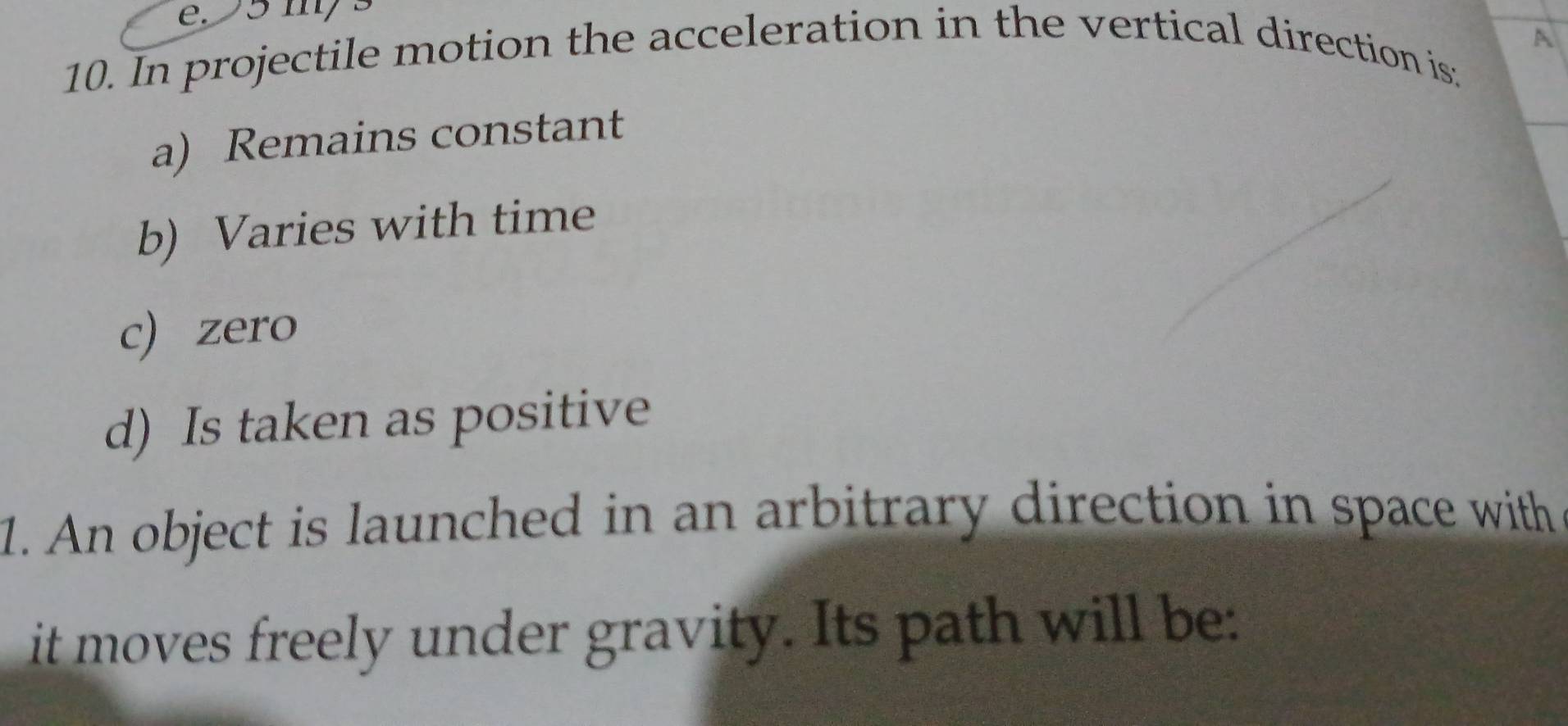 e. 5 m/s
A
10. In projectile motion the acceleration in the vertical direction is:
a) Remains constant
b) Varies with time
c) zero
d) Is taken as positive
1. An object is launched in an arbitrary direction in space with 
it moves freely under gravity. Its path will be: