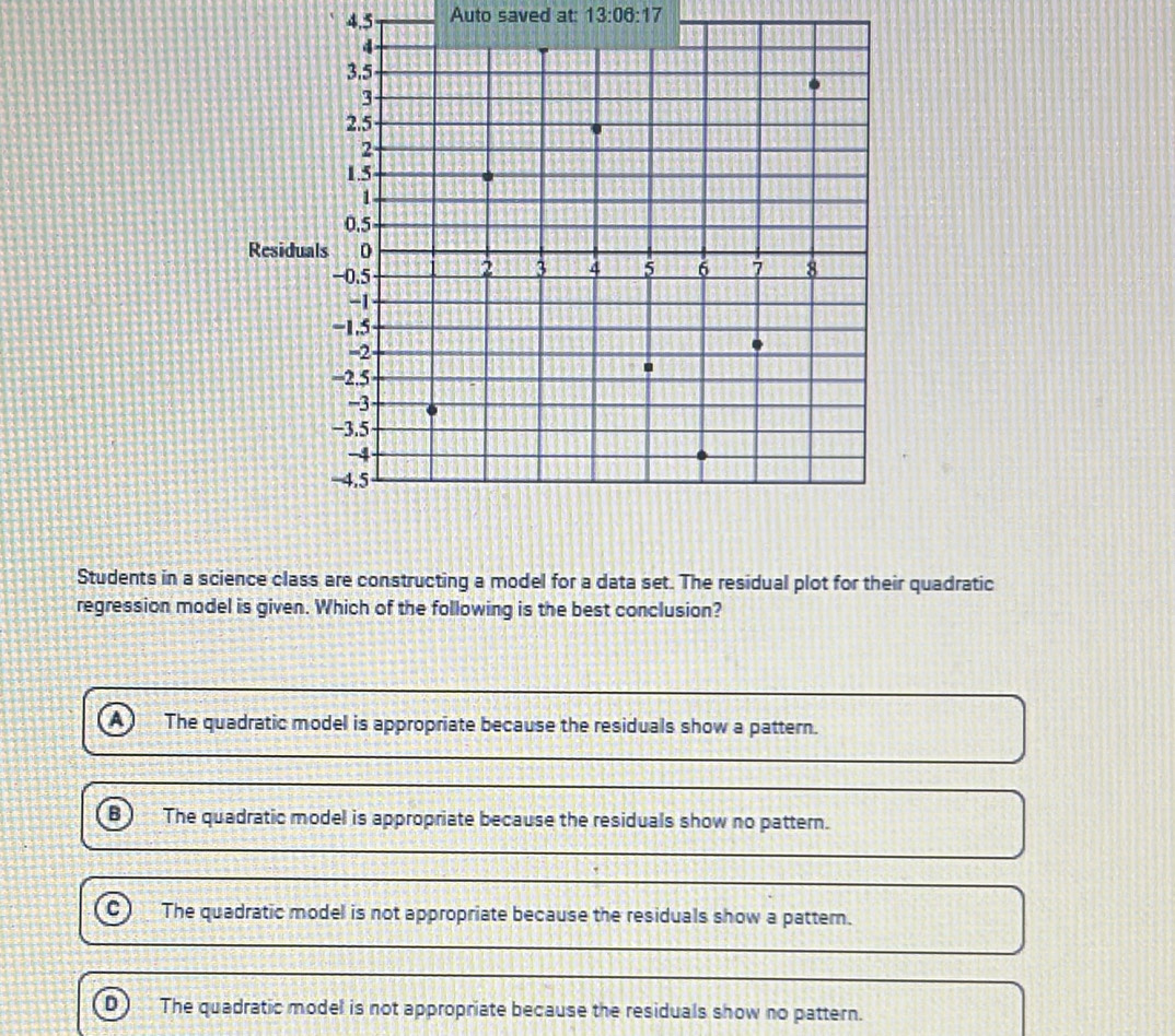 4.5 Auto saved at: 13:06:17 
Students in a science class are constructing a model for a data set. The residual plot for their quadratic
regression model is given. Which of the following is the best conclusion?
The quadratic model is appropriate because the residuals show a pattern.
B The quadratic model is appropriate because the residuals show no pattern.
The quadratic model is not appropriate because the residuals show a pattern.
D The quadratic model is not appropriate because the residuals show no pattern.