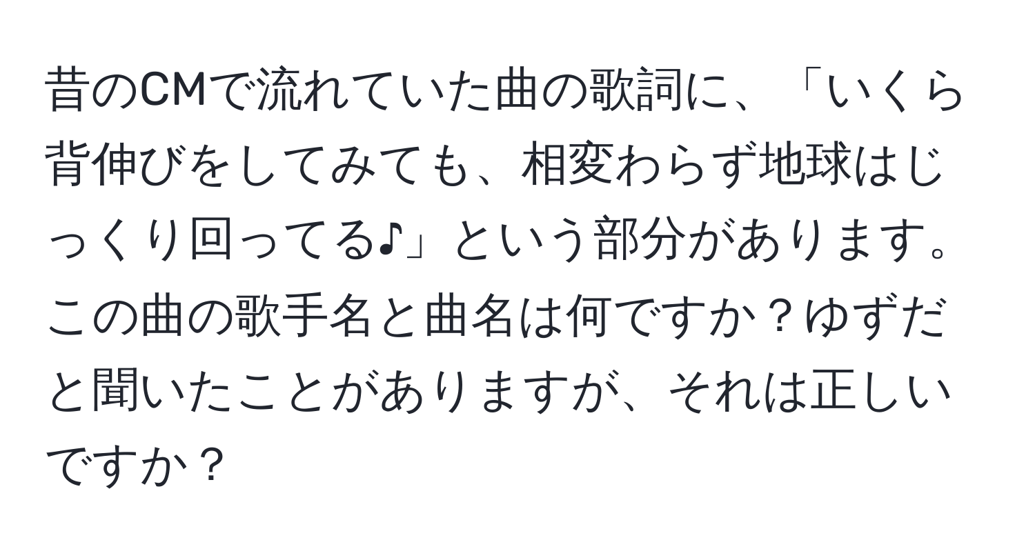 昔のCMで流れていた曲の歌詞に、「いくら背伸びをしてみても、相変わらず地球はじっくり回ってる♪」という部分があります。この曲の歌手名と曲名は何ですか？ゆずだと聞いたことがありますが、それは正しいですか？