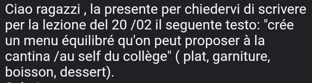 Ciao ragazzi , la presente per chiedervi di scrivere 
per la lezione del 20 /02 il seguente testo: "crée 
un menu équilibré qu'on peut proposer à la 
cantina /au self du collège" ( plat, garniture, 
boisson, dessert).