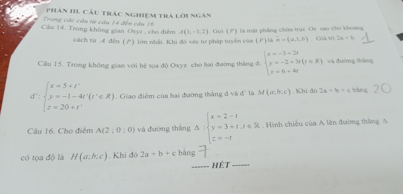 phảN III. CÂu trác nghiệm trả lời ngắn 
Trong các câu từ câu 14 đến câu 16 
Câu 14. Trong không gian Oxyz , cho điểm A(1;-1;2). Gọi (P) là mặt phầng chứa trục Ox sao cho khoảng 
cách từ A đến (P) lớn nhất. Khi đó véc tơ pháp tuyến của (P) là vector n=(a,1,b). Giá trị 2a+b
Câu 15. Trong không gian với hệ tọa độ Oxyz cho hai đường thắng d: beginarrayl x=-3+2t y=-2+3t(t∈ R) z=6+4tendarray. và đường thǎng
d∵ beginarrayl x=5+t' y=-1-4t'(t'∈ R) z=20+t'endarray.. Giao điểm của hai đường thẳng d và d' là M(a;b;c). Khi đó 2a+b+c bǎng 
Câu 16. Cho điểm A(2;0;0) và đường thắng Delta :beginarrayl x=2-t y=3+t,t∈ R z=-tendarray.. Hình chiếu của A lên đường thắng A 
có tọa độ là H(a;b;c). Khi đó 2a+b+c bǎng 
_hÉt_