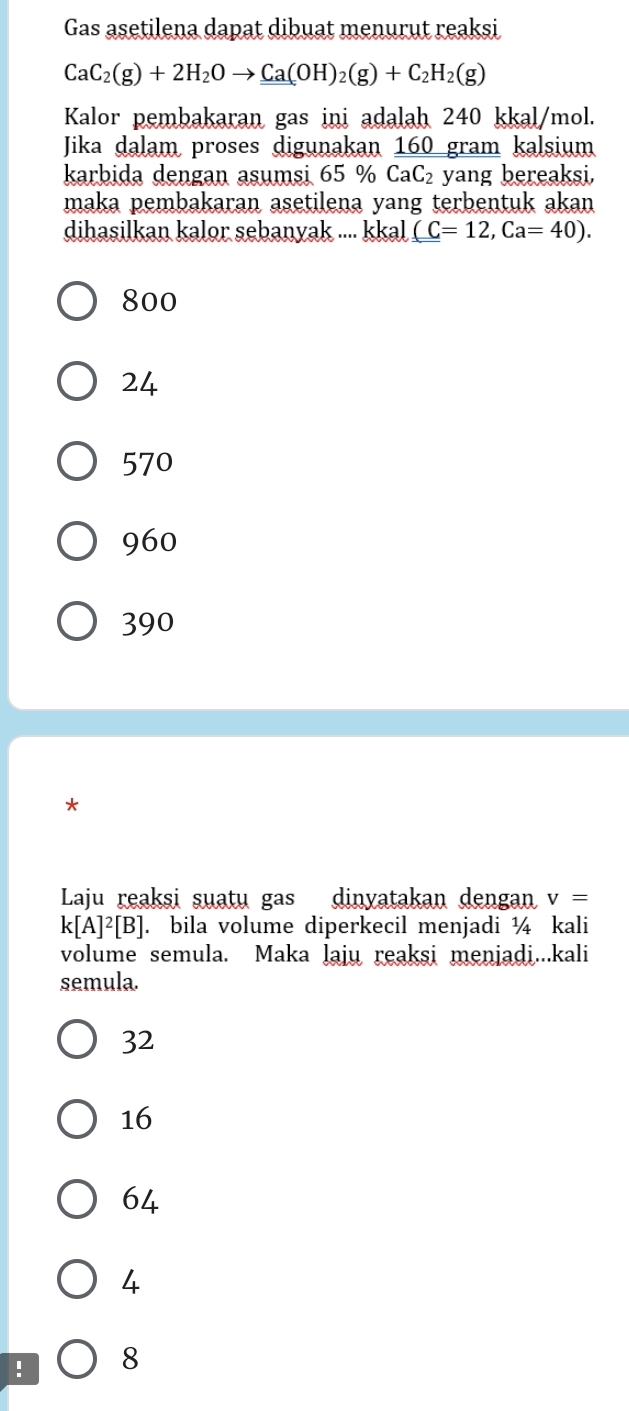 Gas asetilena dapat dibuat menurut reaksi
CaC_2(g)+2H_2Oto _ _ Ca(OH)_2(g)+C_2H_2(g) 
Kalor pembakaran gas ini adalah 240 kkal/mol.
Jika dalam proses digunakan 160 gram kalsium
karbida dengan asumsi 65 % CaC_2 yang bereaksi.
maka pembakaran asetilena yang terbentuk akan
dihasilkan kalor sebanyak .... kkal (C=12, Ca=40).
800
24
570
960
390
*
Laju reaksi suatu gas dinyatakan dengan v=
k[A]^2[B]. bila volume diperkecil menjadi ¼ kali
volume semula. Maka laju reaksi menjadi...kali
semula.
32
16
64
4! 8