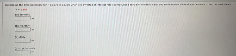 Determine the time necessary for P dollars to double when it is invested at interest rate r compounded annually, monthly, daily, and continuously. (Round your answers to two decimal places.)
r=6.9%
(a) annually
yr
(b) monthly
yr
(c) daily
yr
(d) continuously
□ yr