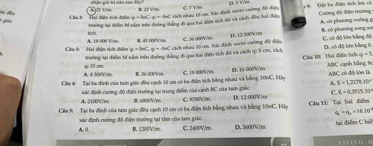 nhận giá trị nào sau đây?
A. 21 V/m. B. 23 V/m. C. 7 V/m. D. 5 V/m.
Câu 2: Hai điện tích điểm q_1=5nC, q_1=-5nC cách nhau 10 cm. Xác định vectơ cường độ điện 19: Đặt ba điện tích âm có
đác đều  Cường độ điện trường
1 giác A. có phương vuông g
trường tại điểm M nằm trên đường thắng đi qua hai điện tích đó và cách đều hai điện
tích.
D. 12 500V/m
A. 18 000 V/m B. 45 000V/m. C. 36 000V/m. B. có phương song sor
Câu 3: Hai điễn tích điểm q_1=5nC, q_2=-5nC cách nhau 10 cm. Xác định vectơ cường độ điện C. có độ lớn bằng độ
trường tại điểm M nằm trên đường thẳng đi qua hai điện tích đó và cách q: 5 cm, cách D. có độ lớn bằng 0.
Câu 10: Hai điện tích q_1=5
q 15 cm.
A. 4 500V/m. B. 36 000Vm. C. 18 000V/m. D. 16 000V/m ABC cạnh bằng 8c
Câu 4: Tại ba đinh của tam giác đều cạnh 10 cm có ba điện tích bằng nhau và bằng 10nC. Hãy ABC có độ lớn là
A. E=1,2178.10^(-3)
xác định cường độ điện trường tại trung điểm của cạnh BC của tam giác
C. E=0,3515.10°
A. 2100V/m. B. 6800V/m. C. 9700V/m. D. 12 000V/m
Câu 5: Tại ba đinh của tam giác đều cạnh 10 cm có ba điện tích bằng nhau và bằng 10nC. Hãy  Câu 11: Tại hai điểm
q_1=q_2=16.10^(-4)
xác định cường độ điện trường tại tâm của tam giác.
A. 0. B. 1200V/m. C. 2400V/m. D. 3600V/m tại điểm C biế
vật lý 11 - h