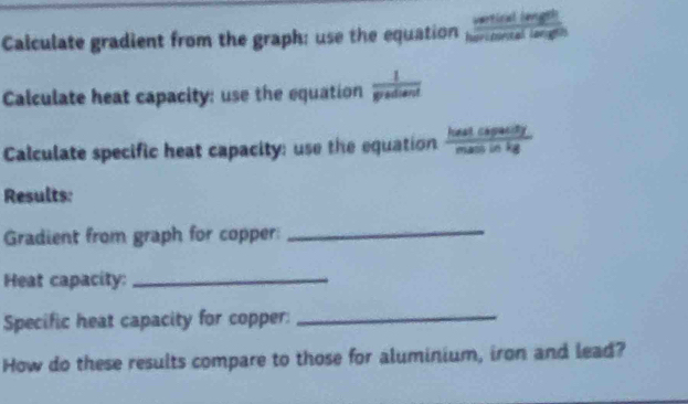 Calculate gradient from the graph: use the equation e  cxileng/citellim 
Calculate heat capacity: use the equation  1/gradiand 
Calculate specific heat capacity: use the equation  heatckpasity/massinkg 
Results: 
Gradient from graph for copper: 
_ 
Heat capacity:_ 
Specific heat capacity for copper:_ 
How do these results compare to those for aluminium, iron and lead?