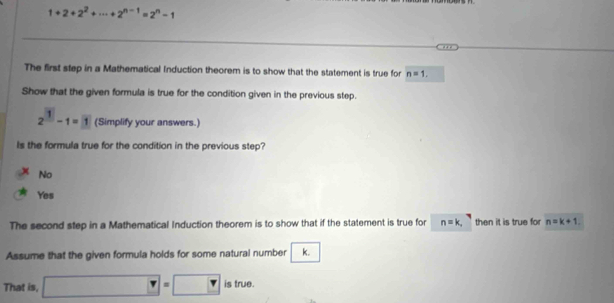 1+2+2^2+·s +2^(n-1)=2^n-1
The first step in a Mathematical Induction theorem is to show that the statement is true for n=1, 
Show that the given formula is true for the condition given in the previous step.
2^1-1=1 (Simplify your answers.)
Is the formula true for the condition in the previous step?
No
Yes
The second step in a Mathematical Induction theorem is to show that if the statement is true for n=k, then it is true for n=k+1
Assume that the given formula holds for some natural number k.
That is, □ =□ is true.