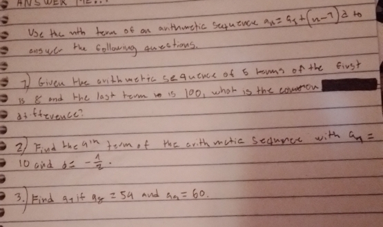 ANSWEK TIEH 
Ue the with term of an anthouthic suyuence a_n=a_1+(n-1)a to 
ansuc the Collowing questions. 
2 Given He anith uthic sequence of 6 roons of the first 
is 8 and the last toom i is 100, what is the comron 
di.ffevence? 
2) Find the 9^(1n) torm of the arith mutic sedunce with a_n=
10 and b=- 1/2 ·
3. kind q it 9_8=54 And a_9=60.