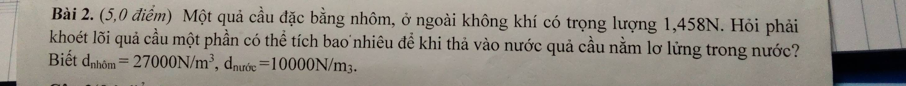 (5,0 điểm) Một quả cầu đặc bằng nhôm, ở ngoài không khí có trọng lượng 1,458N. Hỏi phải 
khoét lõi quả cầu một phần có thể tích bao nhiêu để khi thả vào nước quả cầu nằm lơ lửng trong nước? 
Biết d_nhiom=27000N/m^3, d_nuroc=10000N/m_3.