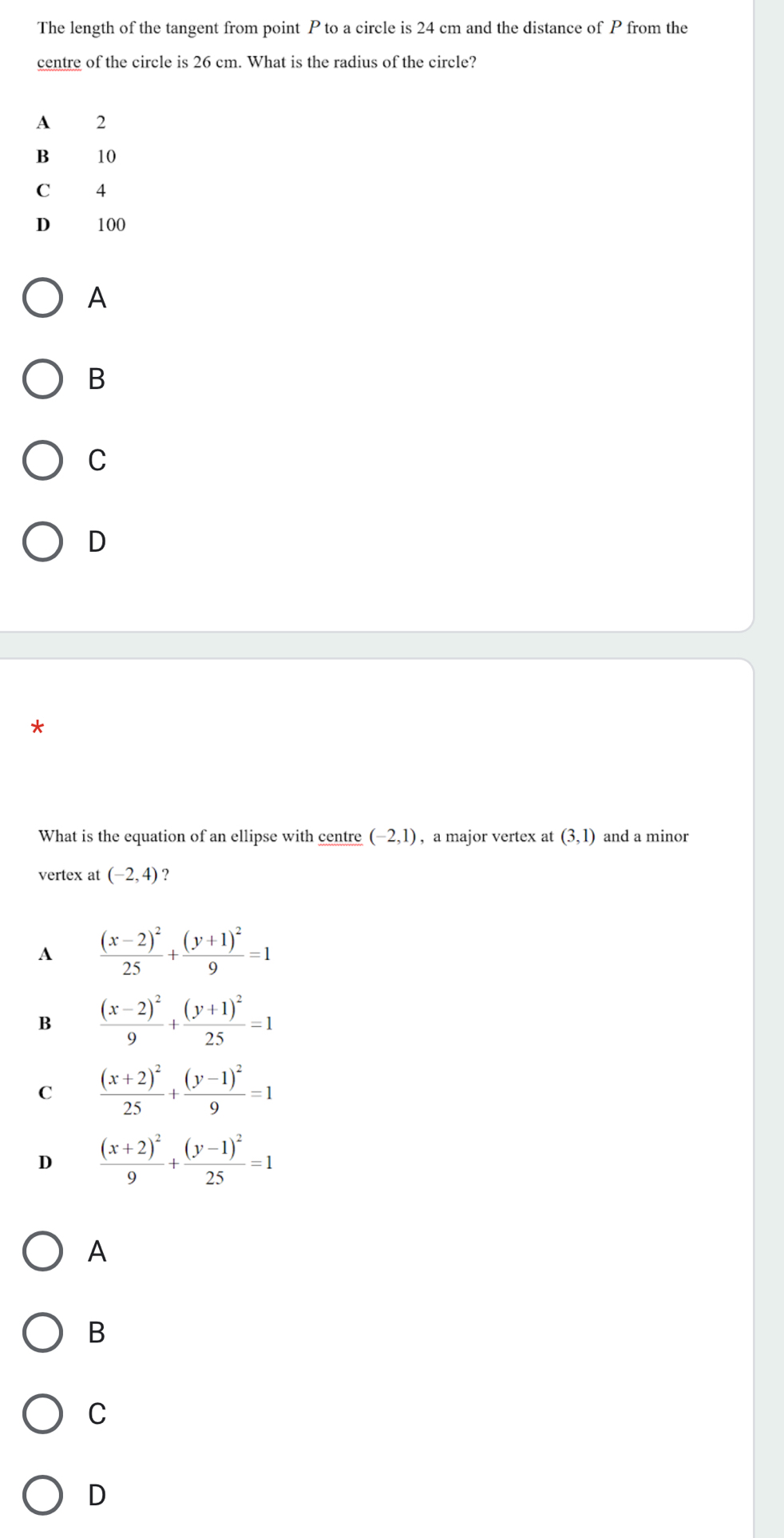 The length of the tangent from point P to a circle is 24 cm and the distance of P from the
centre of the circle is 26 cm. What is the radius of the circle?
A 2
B 10
C 14
D₹ 100
A
B
C
D
What is the equation of an ellipse with centre (-2,1) , a major vertex at (3,1) and a minor
vertex at (-2,4) ?
A frac (x-2)^225+frac (y+1)^29=1
B frac (x-2)^29+frac (y+1)^225=1
C frac (x+2)^225+frac (y-1)^29=1
D frac (x+2)^29+frac (y-1)^225=1
A
B
C
D