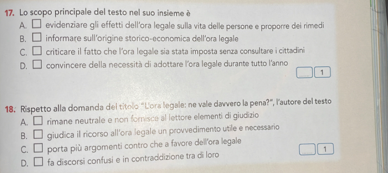 Lo scopo principale del testo nel suo insieme è
A. □ evidenziare gli effetti dell’ora legale sulla vita delle persone e proporre dei rimedi
B. □ informare sull’origine storico-economica dell’ora legale
C. □ criticare il fatto che l’ora legale sia stata imposta senza consultare i cittadini
D. □ convincere della necessità di adottare lora legale durante tutto l'anno
_
1
18. Rispetto alla domanda del titolo “Lora legale: ne vale davvero la pena?”, l'autore del testo
A. □ rimane neutrale e non fornisce al lettore elementi di giudizio
B. □ giudica il ricorso all’ora legale un provvedimento utile e necessario
C. □ porta più argomenti contro che a favore dell’ora legale
D. □ fa discorsi confusi e in contraddizione tra di loro _1