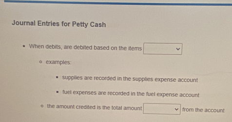 Journal Entries for Petty Cash
When debits, are debited based on the items □ 
。 examples:
supplies are recorded in the supplies expense account
fuel expenses are recorded in the fuel expense account
the amount credited is the total amount □ from the account