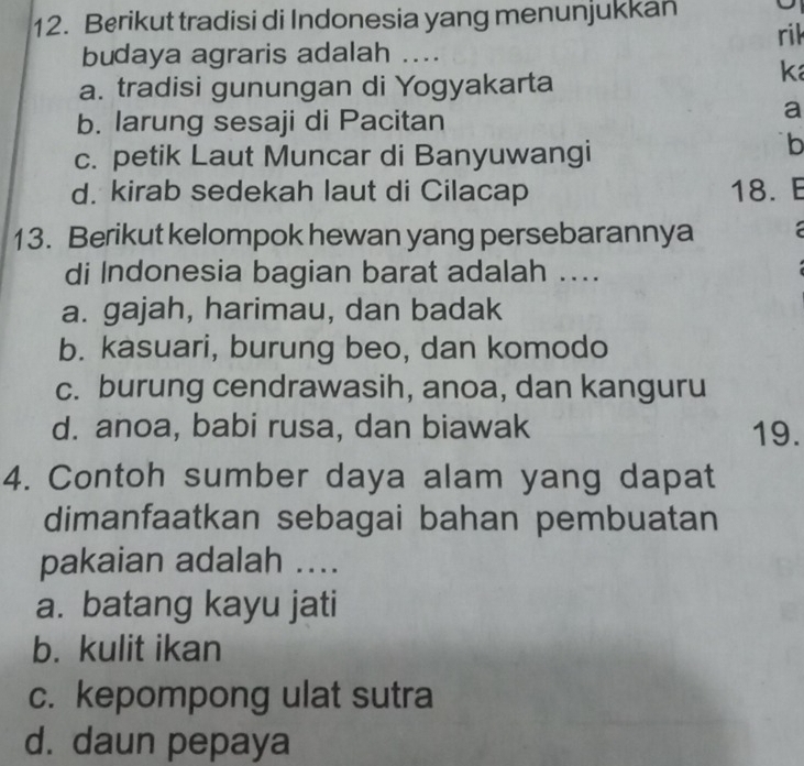 Berikut tradisi di Indonesia yang menunjukkan
rik
budaya agraris adalah ....
a. tradisi gunungan di Yogyakarta
k
b. larung sesaji di Pacitan
a
c. petik Laut Muncar di Banyuwangi
b
d. kirab sedekah laut di Cilacap 18. E
13. Berikut kelompok hewan yang persebarannya a 
di Indonesia bagian barat adalah ....
a. gajah, harimau, dan badak
b. kasuari, burung beo, dan komodo
c. burung cendrawasih, anoa, dan kanguru
d. anoa, babi rusa, dan biawak 19.
4. Contoh sumber daya alam yang dapat
dimanfaatkan sebagai bahan pembuatan
pakaian adalah ....
a. batang kayu jati
b. kulit ikan
c. kepompong ulat sutra
d. daun pepaya