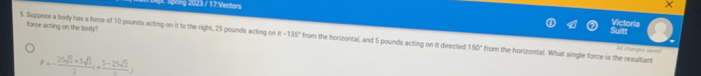 pt spring 2023 / 17:Vectors × 
force acting on the body? 
Stnl Victoria 
5. Seppose a body has a force of 10 pounds acting on it to the right, 25 pounds acting on alpha -135° from the horizontal, and 5 pounds acting on it directed 150° from the horizontal. What single force is the resultant 
Af changes saved
F=- (25sqrt(2)+5sqrt(3))/2 i+ (5-25sqrt(2))/2 j
