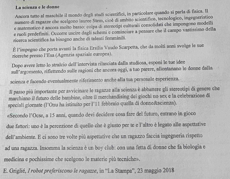 La scienza e le donne
Ancora tutto al maschile il mondo degli studi scientifici, in particolare quando si parla di fisica. Il
numero di ragazze che scelgono lauree Stem, cioè di ambito scientifico, tecnologico, ingegneristico
e matematico è ancora molto basso: colpa di stereotipi culturali consolidati che impongono modelli
e ruoli predefiniti. Occorre uscire dagli schemi e cominciare a pensare che il campo vastissimo della
ricerca scientifica ha bisogno anche di talenti femminili.
È l’impegno che porta avanti la fisica Ersilia Vaudo Scarpetta, che da molti anni svolge le sue
ricerche presso l’Esa (Agenzia spaziale europea).
Dopo avere letto lo stralcio dell’intervista rilasciata dalla studiosa, esponi le tue idee
sull’argomento, riflettendo sulle ragioni che ancora oggi, a tuo parere, allontanano le donne dalla
scienza e facendo eventualmente riferimento anche alla tua personale esperienza. .
Il passo più importante per avvicinare le ragazze alla scienza è abbattere gli stereotipi di genere che
marchiano il futuro delle bambine, oltre il merchandising dei giochi no sex e la celebrazione di
speciali giornate (l’Onu ha istituito per l’11 febbraio quella di donne&scienza).
«Secondo l’Ocse, a 15 anni, quando devi decidere cosa fare del futuro, entrano in gioco
due fattori: uno è la percezione di quello che è giusto per te e l’altro è legato alle aspettative
dell’ambiente. E ci sono tre volte più aspettative che un ragazzo faccia ingegneria rispetto
ad una ragazza. Insomma la scienza è un boy club: con una fetta di donne che fa biologia e
medicina e pochissime che scelgono le materie più tecniche».
E. Griglié, I robot preferiscono le ragazze, in “La Stampa”, 23 maggio 2018