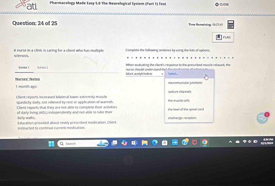 ati. Pharmacology Made Easy 5.0 The Neurological System (Part 1) Test CLOSE
Question: 24 of 25 Time Remaining: 16:27:41
Flag
A nurse in a clinic is caring for a client who has multiple Complete the following sentence by using the lists of options.
sclerosis.
Exhibit 1 Exhibit 2 When evaluating the client's response to the prescribed muscle relaxant, the
nurse should understand th
block acetylcholine Select..
Nurses' Notes
neuromuscular junctions
1 month ago:
sodium channels
Client reports increased bilateral lower extremity muscle
spasticity daily, not relieved by rest or application of warmth. the muscle cells
Client reports that they are not able to complete their activities
of daily living (ADL) independently and not able to take their the level of the spinal cord
daily walks. cholinergic receptors
Education provided about newly prescribed medication. Client
instructed to continue current medication.
6:34 PM
Search 12/1/2024