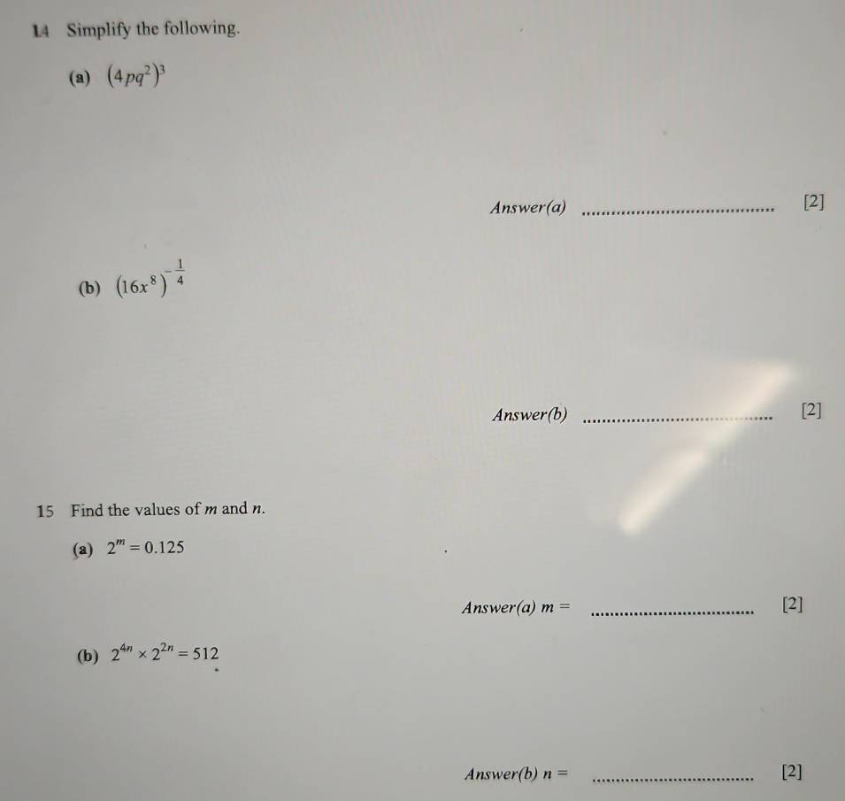 Simplify the following. 
(a) (4pq^2)^3
Answer(a) _[2] 
(b) (16x^8)^- 1/4 
Answer(b) _[2] 
15 Find the values of m and n. 
(a) 2^m=0.125
Answer(a) m= _[2] 
(b) 2^(4n)* 2^(2n)=512
Answer(b) n= _[2]