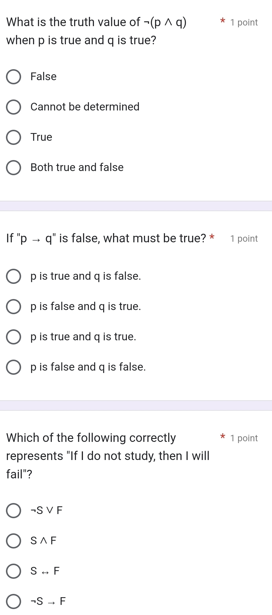 What is the truth value of neg (pwedge q) 1 point
when p is true and q is true?
False
Cannot be determined
True
Both true and false
If' 'pto q'' is false, what must be true? * 1 point
p is true and q is false.
p is false and q is true.
p is true and q is true.
p is false and q is false.
Which of the following correctly 1 point
represents "If I do not study, then I will
fail"?
neg Svee F
Swedge F
Srightarrow F
neg Sto F