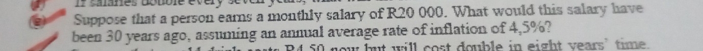 If salanes dbuble every 
Suppose that a person earns a monthly salary of R20 000. What would this salary have 
been 30 years ago, assuming an annual average rate of inflation of 4,5%? 
"O now but will cost double in eight years ’ time.