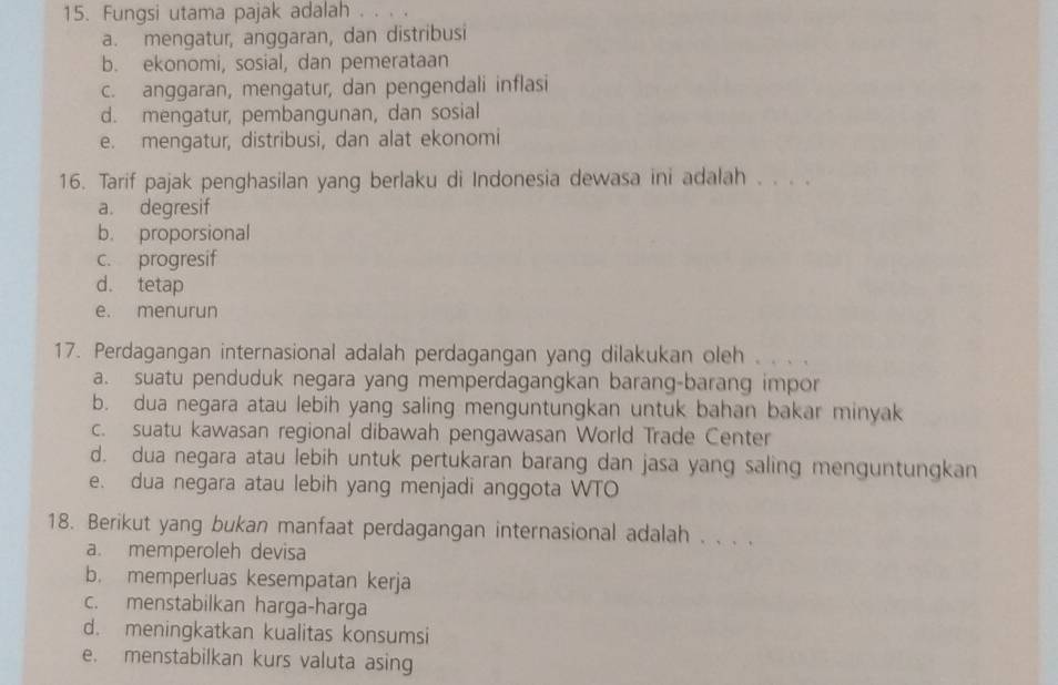 Fungsi utama pajak adalah . . . .
a. mengatur, anggaran, dan distribusi
b. ekonomi, sosial, dan pemerataan
c. anggaran, mengatur, dan pengendali inflasi
d. mengatur, pembangunan, dan sosial
e. mengatur, distribusi, dan alat ekonomi
16. Tarif pajak penghasilan yang berlaku di Indonesia dewasa ini adalah . . . .
a. degresif
b. proporsional
c. progresif
d. tetap
e. menurun
17. Perdagangan internasional adalah perdagangan yang dilakukan oleh . . . .
a. suatu penduduk negara yang memperdagangkan barang-barang impor
b. dua negara atau lebih yang saling menguntungkan untuk bahan bakar minyak
c. suatu kawasan regional dibawah pengawasan World Trade Center
d. dua negara atau lebih untuk pertukaran barang dan jasa yang saling menguntungkan
e. dua negara atau lebih yang menjadi anggota WTO
18. Berikut yang bukan manfaat perdagangan internasional adalah . . . .
a. memperoleh devisa
b. memperluas kesempatan kerja
c. menstabilkan harga-harga
d. meningkatkan kualitas konsumsi
e. menstabilkan kurs valuta asing