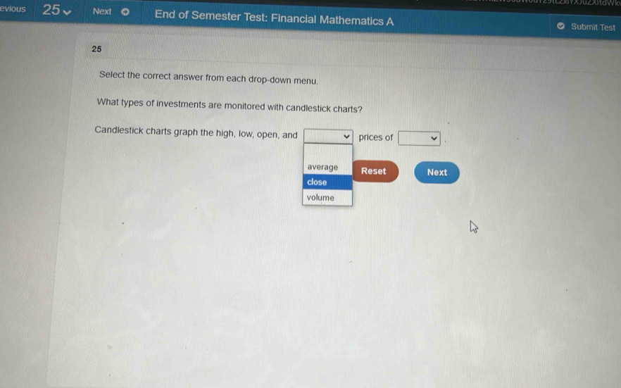 evious 25 Next End of Semester Test: Financial Mathematics A Submit Test 
25 
Select the correct answer from each drop-down menu. 
What types of investments are monitored with candlestick charts? 
Candlestick charts graph the high, low, open, and prices of □ 
average Reset Next 
close 
volume