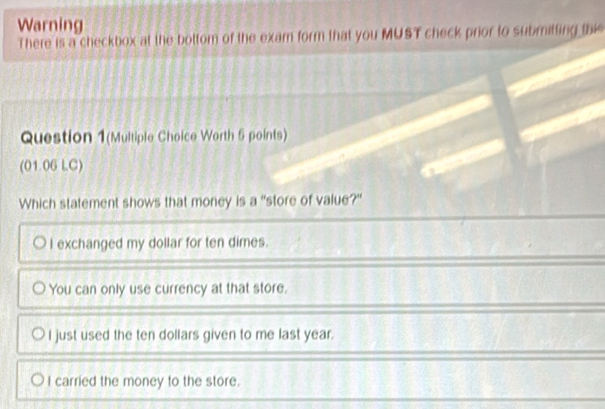 Warning
There is a checkbox at the bottom of the exam form that you MUST check prior to submitting th
Question 1(Multiple Choice Worth 5 points)
(01.06 LC)
Which statement shows that money is a "store of value?"
I exchanged my dollar for ten dimes.
You can only use currency at that store.
I just used the ten dollars given to me last year.
I carried the money to the store.