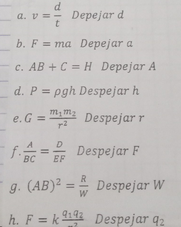 v= d/t  Depejar d
b. F=ma Depejar a
C. AB+C=H Depejar A
d. P=rho gh Despejarh 
e. G=frac m_1m_2r^2 Despejarr 
f.  A/BC = D/EF  Despejar F
g. (AB)^2= R/W  Despejar W
h. F=kfrac q_1q_2 Despejar q_2