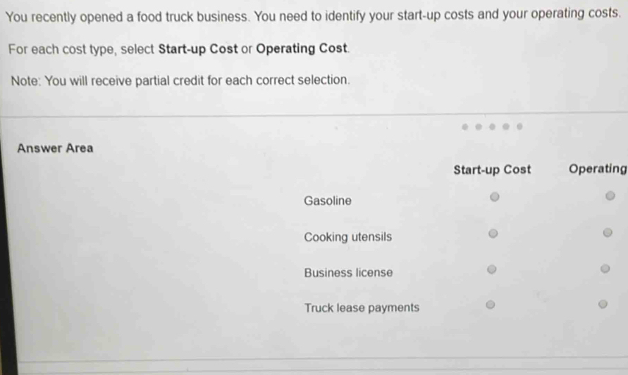 You recently opened a food truck business. You need to identify your start-up costs and your operating costs.
For each cost type, select Start-up Cost or Operating Cost.
Note: You will receive partial credit for each correct selection.
Answer Area
Start-up Cost Operating
Gasoline
Cooking utensils
Business license
Truck lease payments