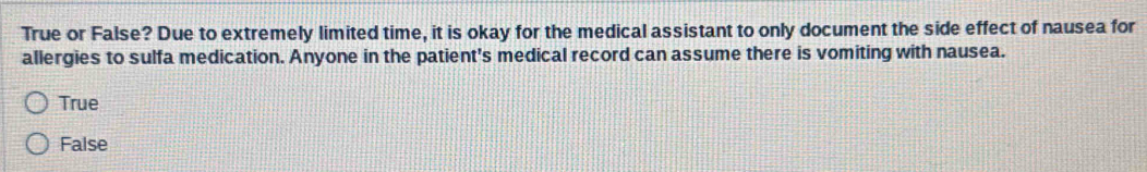 True or False? Due to extremely limited time, it is okay for the medical assistant to only document the side effect of nausea for
allergies to sulfa medication. Anyone in the patient's medical record can assume there is vomiting with nausea.
True
False