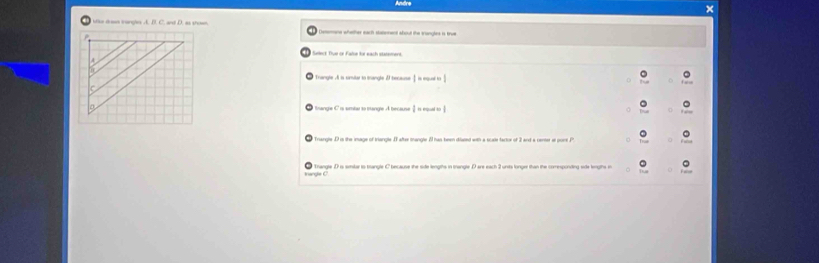 ×
Mke droen trangles A. B. C. and D. as shown Demmane whether each slatement about the trangles is trum
Seieck Tue or Falte für each statement
* Trangle A is similar to trangle because 1=mourests
 1/2 ite|arb|
Trangle . D is the image of trlangle. I alse trangle 2 has been diated with a scale factor of 3 and a cener at pont P
Trangle D is smilar is trangle C because the side lengths in trangle D are each 2 unsts longer than the comesponding side lengths in
PMN