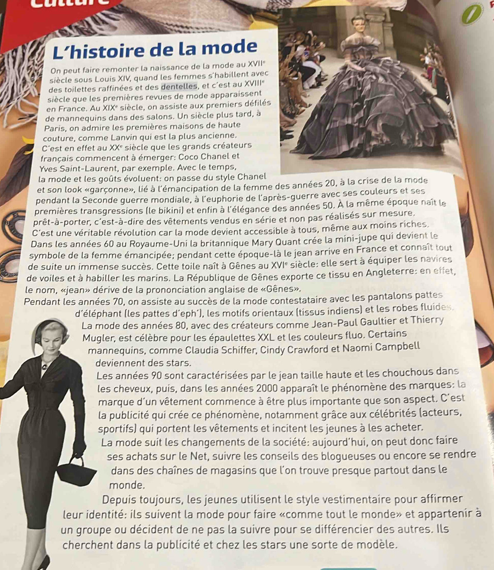 L’histoire de la mode
On peut faire remonter la naissance de la mode au XVII
siècle sous Louis XIV, quand les femmes s'habillent avec
des toilettes raffinées et des dentelles, et c'est au XVIII
siècle que les premières revues de mode apparaissent
en France. Au XIXº siècle, on assiste aux premiers défilés
de mannequins dans des salons. Un siècle plus tard, à
Paris, on admire les premières maisons de haute
couture, comme Lanvin qui est la plus ancienne.
C'est en effet au XX° *siècle que les grands créateurs
français commencent à émerger: Coco Chanel et
Yves Saint-Laurent, par exemple. Avec le temps,
la mode et les goûts évoluent: on passe du style Chanel
et son look «garçonne», lié à l'émancipation de la femm
pendant la Seconde guerre mondiale, à l'euphorie de l'après-guerre avec ses couleurs et ses
premières transgressions (le bikini) et enfin à l'élégance des années 50. À la même époque naît le
prêt-à-porter, c'est-à-dire des vêtements vendus en série et non pas réalisés sur mesure.
C'est une véritable révolution car la mode devient accessible à tous, même aux moins riches.
Dans les années 60 au Royaume-Uni la britannique Mary Quant crée la mini-jupe qui devient le
symbole de la femme émancipée; pendant cette époque-là le jean arrive en France et connaît tout
de suite un immense succès. Cette toile naît à Gênes au XVI° siècle: elle sert à équiper les navires
de voiles et à habiller les marins. La République de Gênes exporte ce tissu en Angleterre: en effet,
le nom, «jean» dérive de la prononciation anglaise de «Gênes».
Pendant les années 70, on assiste au succès de la mode contestataire avec les pantalons pattes
d'éléphant (les pattes d’eph’), les motifs orientaux (tissus indiens) et les robes fluides.
La mode des années 80, avec des créateurs comme Jean-Paul Gaultier et Thierry
Mugler, est célèbre pour les épaulettes XXL et les couleurs fluo. Certains
mannequins, comme Claudia Schiffer, Cindy Crawford et Naomi Campbell
deviennent des stars.
Les années 90 sont caractérisées par le jean taille haute et les chouchous dans
les cheveux, puis, dans les années 2000 apparaît le phénomène des marques: la
marque d'un vêtement commence à être plus importante que son aspect. C'est
la publicité qui crée ce phénomène, notamment grâce aux célébrités (acteurs,
sportifs) qui portent les vêtements et incitent les jeunes à les acheter.
La mode suit les changements de la société: aujourd’hui, on peut donc faire
ses achats sur le Net, suivre les conseils des blogueuses ou encore se rendre
dans des chaînes de magasins que l'on trouve presque partout dans le
monde.
Depuis toujours, les jeunes utilisent le style vestimentaire pour affirmer
leur identité: ils suivent la mode pour faire «comme tout le monde» et appartenir à
un groupe ou décident de ne pas la suivre pour se différencier des autres. Ils
cherchent dans la publicité et chez les stars une sorte de modèle.