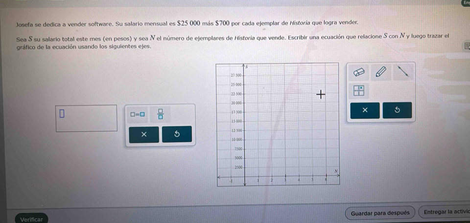 Josefa se dedica a vender software. Su salario mensual es $25 000 más $700 por cada ejemplar de Historía que logra vender. 
Sea S su salario total este mes (en pesos) y sea N el número de ejemplares de Historia que vende. Escribir una ecuación que relacione S con N y luego trazar el 
gráfico de la ecuación usando los siguientes ejes. 
S
27 500
25 000
22 500 -
20 000 ×
□ =□  □ /□  
17 500
15 000
× 5
12 500
10 000
7500
5000
2500 N
-1 1 2 5 4 5 6
Verificar Guardar para después Entregar la activic