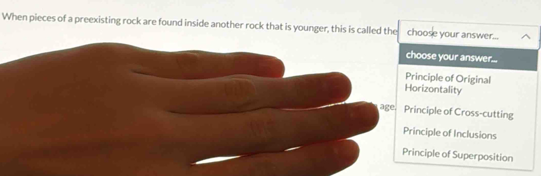 When pieces of a preexisting rock are found inside another rock that is younger, this is called the choose your answer...
choose your answer...
Principle of Original
Horizontality
age. Principle of Cross-cutting
Principle of Inclusions
Principle of Superposition