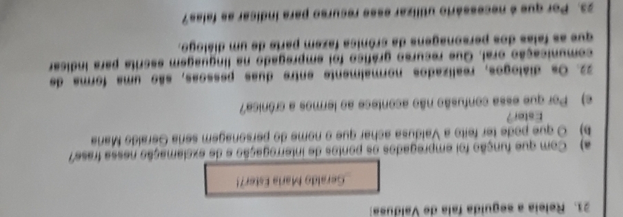 Releia a seguida fala de Valduss: 
Geraldo María Ester7! 
a) Com que função foi empregados os pontos de interrogação e de exclamação nessa frase? 
b) O que pode ter feito a Valdusa achar que o nome do personagem seña Geraldo Maña 
Ester? 
c) Por que essa confusão não acontece ao lermos a crênica? 
22. Os diálogos, realizados normalmente entre duas pessoas, são uma forma de 
comunicação oral. Que recurso gráfico foi empregado na linguagem escrita para indicar 
que as falas dos personagens da crônica fazem parte de um diálogo. 
23. Por que énecessário utilizar esse recurso para indicar as falas?